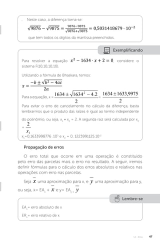 U1 - Erros 47
. Neste caso, a diferença torna-se:
que tem todos os dígitos da mantissa preenchidos.
Exemplificando
Para resolver a equação , considere o
sistema F(10,10,10,10).
Utilizando a fórmula de Bhaskara, temos:
Para a equação, x = =
Para evitar o erro de cancelamento no cálculo da diferença, basta
lembrarmos que o produto das raízes é igual ao termo independente
do polinômio, ou seja, x1
∗ x2
= 2. A segunda raiz será calculada por x2
=
x1
=0,1633998776 .103
e x2
= 0, 1223991125.10-2
Propagação de erros
O erro total que ocorre em uma operação é constituído
pelo erro das parcelas mais o erro no resultado. A seguir, iremos
definir fórmulas para o cálculo dos erros absolutos e relativos nas
operações com erro nas parcelas.
Seja uma aproximação para x, e uma aproximação para y,
ou seja, x= EAx
+ e y= EAy +
Lembre-se
EAx
= erro absoluto de x
ERx
= erro relativo de x
 