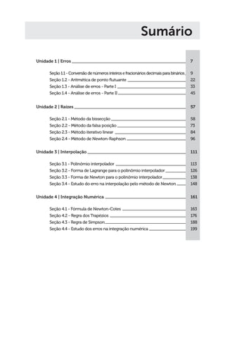 Unidade 1 | Erros
Seção1.1-Conversãodenúmerosinteirosefracionáriosdecimaisparabinários
Seção 1.2 - Aritmética de ponto flutuante
Seção 1.3 - Análise de erros - Parte I
Seção 1.4 - Análise de erros - Parte II
Unidade 2 | Raízes
Seção 2.1 - Método da bissecção
Seção 2.2 - Método da falsa posição
Seção 2.3 - Método iterativo linear
Seção 2.4 - Método de Newton-Raphson
Unidade 3 | Interpolação
Seção 3.1 - Polinômio interpolador
Seção 3.2 - Forma de Lagrange para o polinômio interpolador
Seção 3.3 - Forma de Newton para o polinômio interpolador
Seção 3.4 - Estudo do erro na interpolação pelo método de Newton
Unidade 4 | Integração Numérica
Seção 4.1 - Fórmula de Newton-Cotes
Seção 4.2 - Regra dos Trapézios
Seção 4.3 - Regra de Simpson
Seção 4.4 - Estudo dos erros na integração numérica
7
9
22
33
45
57
58
73
84
96
111
113
126
138
148
161
163
176
188
199
Sumário
 