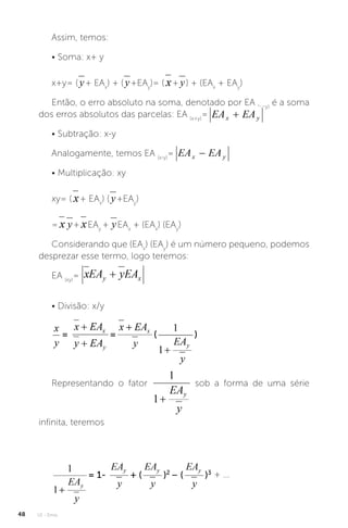 U1 - Erros
48
Assim, temos:
• Soma: x+ y
x+y= ( + EAx
) + ( +EAy
)= ( + ) + (EAx
+ EAy
)
Então, o erro absoluto na soma, denotado por EA (x+y)
é a soma
dos erros absolutos das parcelas: EA (x+y)
=
• Subtração: x-y
Analogamente, temos EA (x-y)
=
• Multiplicação: xy
xy= ( + EAx
) ( +EAy
)
= + EAy
+ EAx
+ (EAx
) (EAy
)
Considerando que (EAx
) (EAy
) é um número pequeno, podemos
desprezar esse termo, logo teremos:
EA (xy)
=
• Divisão: x/y
Representando o fator sob a forma de uma série
infinita, teremos
+ ...
 
