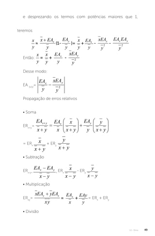 U1 - Erros 49
e desprezando os termos com potências maiores que 1,
teremos
Então:
Desse modo:
EA (x/y)
=
Propagação de erros relativos
• Soma
ERx+y
=
= ERx
+ ERy
• Subtração
ERx-y= =
ERx
- ERy
• Multiplicação
ERxy
= = ERx
+ ERy
• Divisão
 