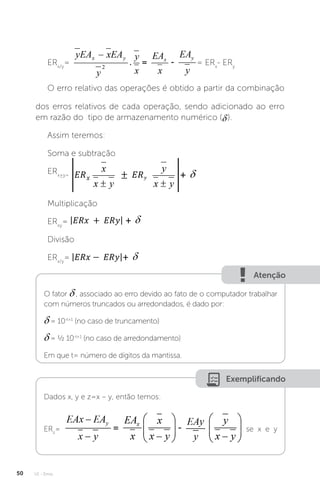 U1 - Erros
50
ERx/y
= = ERx
- ERy
O erro relativo das operações é obtido a partir da combinação
dos erros relativos de cada operação, sendo adicionado ao erro
em razão do tipo de armazenamento numérico ( ).
Assim teremos:
Soma e subtração
ERx±y=
Multiplicação
ERxy
=
Divisão
ERx/y
=
Atenção
O fator , associado ao erro devido ao fato de o computador trabalhar
com números truncados ou arredondados, é dado por:
= 10-t+1
(no caso de truncamento)
= ½ 10-t+1
(no caso de arredondamento)
Em que t= número de dígitos da mantissa.
Exemplificando
Dados x, y e z=x – y, então temos:
ERz
= se x e y
 
