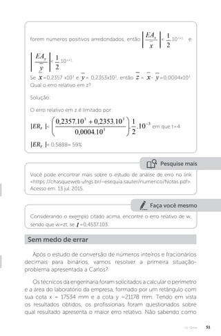 U1 - Erros 51
forem números positivos arredondados, então  .10-t+1
e
 .10-t+1.
Se =0,2357 x103
e = 0,2353x103
, então = - =0,0004x103
.
Qual o erro relativo em z?
Solução:
O erro relativo em z é limitado por:
 em que t=4
 0,5888≈ 59%
Pesquise mais
Você pode encontrar mais sobre o estudo de análise de erro no link
https://chasqueweb.ufrgs.br/~esequia.sauter/numerico/Notas.pdf.
Acesso em: 13 jul. 2015.
Faça você mesmo
Considerando o exemplo citado acima, encontre o erro relativo de w,
sendo que w=zt, se =0,4537.103.
Sem medo de errar
Após o estudo de conversão de números inteiros e fracionários
decimais para binários, vamos resolver a primeira situação-
problema apresentada a Carlos?
Os técnicos da engenharia foram solicitados a calcular o perímetro
e a área do laboratório da empresa, formado por um retângulo com
sua cota x = 17534 mm e a cota y =21178 mm. Tendo em vista
os resultados obtidos, os profissionais foram questionados sobre
qual resultado apresenta o maior erro relativo. Não sabendo como
 