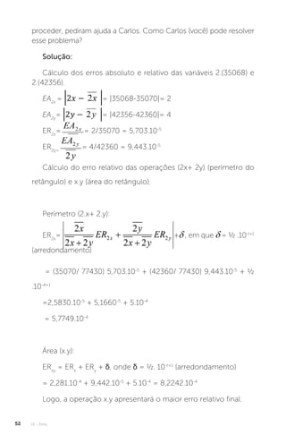 U1 - Erros
52
proceder, pediram ajuda a Carlos. Como Carlos (você) pode resolver
esse problema?
Solução:
Cálculo dos erros absoluto e relativo das variáveis 2.(35068) e
2.(42356).
EA2x
= = |35068-35070|= 2
EA2y
= = |42356-42360|= 4
ER2x
= = 2/35070 = 5,703.10-5
ER2y=
= 4/42360 = 9,443.10-5
Cálculo do erro relativo das operações (2x+ 2y) (perímetro do
retângulo) e x.y (área do retângulo).
Perímetro (2.x+ 2.y):
ER2x
= + , em que = ½ .10-t+1
(arredondamento)
= (35070/ 77430) 5,703.10-5
+ (42360/ 77430) 9,443.10-5
+ ½
.10-4+1
=2,5830.10-5
+ 5,1660-5
+ 5.10-4
= 5,7749.10-4
Área (x.y):
ERxy
= ERx
+ ERy
+ δ, onde δ = ½. 10-t+1
(arredondamento)
= 2,281.10-4
+ 9,442.10-5
+ 5.10-4
= 8,2242.10-4
Logo, a operação x.y apresentará o maior erro relativo final.
 