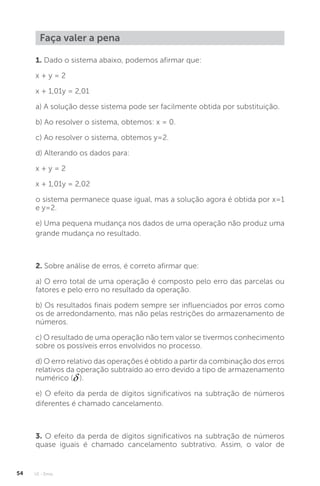 U1 - Erros
54
1. Dado o sistema abaixo, podemos afirmar que:
x + y = 2
x + 1,01y = 2,01
a) A solução desse sistema pode ser facilmente obtida por substituição.
b) Ao resolver o sistema, obtemos: x = 0.
c) Ao resolver o sistema, obtemos y=2.
d) Alterando os dados para:
x + y = 2
x + 1,01y = 2,02
o sistema permanece quase igual, mas a solução agora é obtida por x=1
e y=2.
e) Uma pequena mudança nos dados de uma operação não produz uma
grande mudança no resultado.
2. Sobre análise de erros, é correto afirmar que:
a) O erro total de uma operação é composto pelo erro das parcelas ou
fatores e pelo erro no resultado da operação.
b) Os resultados finais podem sempre ser influenciados por erros como
os de arredondamento, mas não pelas restrições do armazenamento de
números.
c) O resultado de uma operação não tem valor se tivermos conhecimento
sobre os possíveis erros envolvidos no processo.
d) O erro relativo das operações é obtido a partir da combinação dos erros
relativos da operação subtraído ao erro devido a tipo de armazenamento
numérico ( ).
e) O efeito da perda de dígitos significativos na subtração de números
diferentes é chamado cancelamento.
3. O efeito da perda de dígitos significativos na subtração de números
quase iguais é chamado cancelamento subtrativo. Assim, o valor de
Faça valer a pena
 