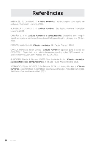 U1 - Erros
56
Referências
ARENALES, S.; DAREZZO, S. Cálculo numérico: aprendizagem com apoio de
software. Thompson Learning, 2008.
BURDEN, R. L.; FAIRES, J. D. Análise numérica. São Paulo: Pioneira Thompson
Learning, 2003.
CANTÃO, L. A. P. Cálculo numérico e computacional. Disponível em: http://
www2.sorocaba.unesp.br/professor/luiza/CNC/apostila.pdf. Acesso em: 30 jun.
2015.
FRANCO, Neide Bertoldi. Cálculo numérico. São Paulo: Pearson, 2006.
GAVALA, Francisco Javier Cobos. Cálculo numérico: apuntes para el curso de
2001-2002. Disponível em: http://www.decom.ufop.br/bcc760/material_de_
apoio/livros/livro_port.pdf. Acesso em: 30 jun. 2015.
RUGGIERO, Márcia A. Gomes; LOPES, Vera Lucia da Rocha. Cálculo numérico:
aspectos teóricos e computacionais. 2. ed. São Paulo: Makron Books, 1996.
SPERANDIO, Décio; MENDES, João Teixeira; SILVA, Luiz Henry Monken e. Cálculo
numérico: características matemáticas e computacionais dos métodos numéricos.
São Paulo: Pearson Prentice Hall, 2003.
 
