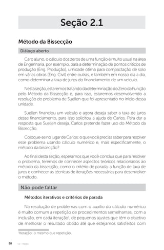 U2 - Raízes
58
Seção 2.1
Método da Bissecção
Diálogo aberto
Caroaluno,ocálculodoszerosdeumafunçãoémuitousualnaárea
de Engenharia, por exemplo, para a determinação de pontos críticos de
produção (Eng. Produção), umidade ótima para compactação de solo
em várias obras (Eng. Civil) entre outras, e também em nosso dia a dia,
como determinar a taxa de juros do financiamento de um veículo.
Nestaseção,estaremostratandodadeterminaçãodoZerodaFunção
pelo Método da Bissecção e, para isso, estaremos desenvolvendo a
resolução do problema de Suellen que foi apresentado no início dessa
unidade.
Suellen financiou um veículo e agora deseja saber a taxa de juros
desse financiamento, para isso solicitou a ajuda de Carlos. Para dar a
resposta que Suellen deseja, Carlos pretende fazer uso do Método da
Bissecção.
Coloque-senolugardeCarlos:oquevocêprecisasaberpararesolver
esse problema usando cálculo numérico e, mais especificamente, o
método da bissecção?
Ao final desta seção, esperamos que você conclua que para resolver
o problema, teremos de conhecer aspectos teóricos relacionados ao
método da bissecção, como o critério de parada, a função de taxa de
juros e conhecer as técnicas de iterações necessárias para desenvolver
o método.
Não pode faltar
Métodos iterativos e critérios de parada
Na resolução de problemas com o auxílio do cálculo numérico
é muito comum a repetição de procedimentos semelhantes, com a
inclusão, em cada iteração1
, de pequenos ajustes que têm o objetivo
de melhorar o resultado obtido até que estejamos satisfeitos com
1
Iteração: o mesmo que repetição.
 
