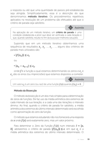 U2 - Raízes 59
a resposta ou até que uma quantidade de passos pré-estabelecida
seja atingida. Simplificadamente, essa é a descrição do que
denominamos método iterativo. Os procedimentos repetitivos
aplicados na resolução de um problema são efetuados até que o
critério de parada seja satisfeito.
Assimile
Assimile
Na aplicação de um método iterativo, um critério de parada é uma
condição estabelecida a priori que deve ser verificada a cada iteração e
que, quando satisfeita, resulta no fim da busca por melhores soluções.
Um valor x0
é um zero (ou raiz) de uma função f (x) quando f (x0
) = 0.
Supondo que em um método iterativo obtenhamos uma
sequência de resultados x1
, x2
, ..., xn
, ..., alguns dos critérios de
parada mais utilizados são:
•
ou
• ,
onde f é a função a qual estamos determinando os zeros e ε1
e
ε2
são os erros (ou imprecisões) que estamos dispostos a cometer.
Método da Bissecção
O método da bissecção é um dos mais simples para a determinação
de zeros de funções. Ele faz uso da média aritmética dos extremos de
cada intervalo da sua iteração, e a cada uma das iterações o intervalo
diminui. Ao final, quando o critério de parada for satisfeito, a média
aritmética dos extremos do último intervalo determinado será escolhida
como aproximação do zero da função.
O método que estamos estudando não nos fornecerá uma resposta
de x onde f (x) será exatamente zero, mas um valor próximo.
Para determinar o Zero da Função f (x) num intervalo I = [a,
b], adotaremos o critério de parada , em que xn
é a
média aritmética dos extremos do último intervalo determinado. O
 