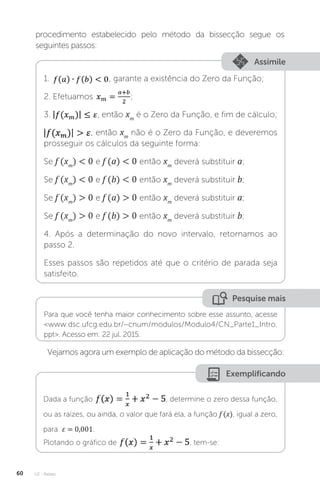 U2 - Raízes
60
procedimento estabelecido pelo método da bissecção segue os
seguintes passos:
Assimile
1. , garante a existência do Zero da Função;
2. Efetuamos ;
3. , então xm
é o Zero da Função, e fim de cálculo;
, então xm
não é o Zero da Função, e deveremos
prosseguir os cálculos da seguinte forma:
Se f (xm
)  0 e f (a)  0 então xm
deverá substituir a;
Se f (xm
)  0 e f (b)  0 então xm
deverá substituir b;
Se f (xm
)  0 e f (a)  0 então xm
deverá substituir a;
Se f (xm
)  0 e f (b)  0 então xm
deverá substituir b;
4. Após a determinação do novo intervalo, retornamos ao
passo 2.
Esses passos são repetidos até que o critério de parada seja
satisfeito.
Pesquise mais
Para que você tenha maior conhecimento sobre esse assunto, acesse
www.dsc.ufcg.edu.br/~cnum/modulos/Modulo4/CN_Parte1_Intro.
ppt. Acesso em: 22 jul. 2015.
Vejamos agora um exemplo de aplicação do método da bissecção:
Exemplificando
Dada a função , determine o zero dessa função,
ou as raízes, ou ainda, o valor que fará ela, a função f (x), igual a zero,
para ε = 0,001.
Plotando o gráfico de , tem-se:
 