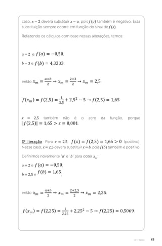 U2 - Raízes 63
caso, x = 2 deverá substituir x = a, pois f (a) também é negativo. Essa
substituição sempre ocorre em função do sinal de f (x).
Refazendo os cálculos com base nessas alterações, temos:
a = 2 e ;
b = 3 e ;
então ;
.
x = 2,5 também não é o zero da função, porque
.
3ª Iteração: Para x = 2,5, (positivo).
Nesse caso, x = 2,5 deverá substituir x = b, pois f (b) também é positivo.
Definimos novamente “a” e “b” para obter xm
:
a = 2 e ;
b = 2,5 e ;
então ;
.
 