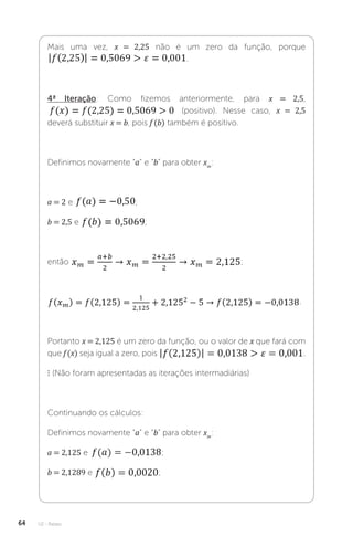 U2 - Raízes
64
Mais uma vez, x = 2,25 não é um zero da função, porque
.
4ª Iteração: Como fizemos anteriormente, para x = 2,5,
(positivo). Nesse caso, x = 2,5
deverá substituir x = b, pois f (b) também é positivo.
Definimos novamente “a” e “b” para obter xm
:
a = 2 e ;
b = 2,5 e ;
então ;
.
Portanto x = 2,125 é um zero da função, ou o valor de x que fará com
que f (x) seja igual a zero, pois .
⋮ (Não foram apresentadas as iterações intermadiárias)
Continuando os cálculos:
Definimos novamente “a” e “b” para obter xm
:
a = 2,125 e ;
b = 2,1289 e ;
 