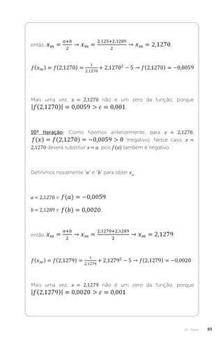 U2 - Raízes 65
então ;
.
Mais uma vez, x = 2,1270 não é um zero da função, porque
.
10ª Iteração: Como fizemos anteriormente, para x = 2,1270,
(negativo). Nesse caso, x =
2,1270 deverá substituir x = a, pois f (a) também é negativo.
Definimos novamente “a” e “b” para obter xm
:
a = 2,1270 e ;
b = 2,1289 e ;
então ;
.
Mais uma vez, x = 2,1279 não é um zero da função, porque
.
 