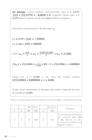 U2 - Raízes
66
11ª Iteração: Como fizemos anteriormente, para x = 2,1279,
(negativo). Nesse caso, x =
2,1279 deverá substituir x = a, pois f (a) também é negativo.
Definimos novamente “a” e “b” para obter xm
:
a = 2,12709 e ;
b = 2,1289 e ;
então ;
.
Dessa vez, x = 2,1284 é um zero da função, porque
.
Porém foram necessárias 11 iterações para obter a resposta do zero
da função x = 2,1284.
Tabela 2.1 | Passos para a determinação de um zero de f(x)– método da bissecção
Comentários
a b f (a) f (b) xm
f (xm
)
1 3 –3 4,33 2 -0,5
Os valores a e b são determinados
por visualização gráfica; f(a)
e f(b) diferentes de zero;
calculamos xm
e verificamos que
f (xm
) ≠ 0 e negativo.
 