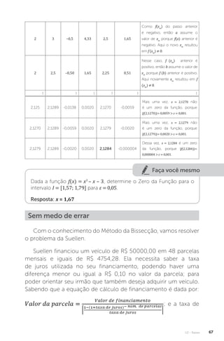 U2 - Raízes 67
2 3 –0,5 4,33 2,5 1,65
Como f(xm
) do passo anterior
é negativo, então a assume o
valor de xm
porque f(a) anterior é
negativo. Aqui o novo xm
resultou
em f (xm
) ≠ 0.
2 2,5 –0,50 1,65 2,25 0,51
Nesse caso, f (xm
) anterior é
positivo, então b assume o valor de
xm
porque f (b) anterior é positivo.
Aqui novamente xm
resultou em f
(xm
) ≠ 0.
⋮ ⋮ ⋮ ⋮ ⋮ ⋮
2,125 2,1289 -0,0138 0,0020 2,1270 -0,0059
Mais uma vez, x = 2,1270 não
é um zero da função, porque
|f(2,1270)|= 0,0059  ε = 0,001.
2,1270 2,1289 -0,0059 0,0020 2,1279 -0,0020
Mais uma vez, x = 2,1279 não
é um zero da função, porque
|f(2,1279)|= 0,0020  ε = 0,001.
2,1279 2,1289 -0,0020 0,0020 2,1284 -0,000004
Dessa vez, x = 2,1284 é um zero
da função, porque |f(2,1284)|=
0,000004  ε = 0,001.
Faça você mesmo
Dada a função f(x) = x3
– x – 3, determine o Zero da Função para o
intervalo I = [1,57; 1,79] para ε = 0,05.
Resposta: x = 1,67
Sem medo de errar
Com o conhecimento do Método da Bissecção, vamos resolver
o problema da Suellen.
Suellen financiou um veículo de R$ 50000,00 em 48 parcelas
mensais e iguais de R$ 4754,28. Ela necessita saber a taxa
de juros utilizada no seu financiamento, podendo haver uma
diferença menor ou igual a R$ 0,10 no valor da parcela; para
poder orientar seu irmão que também deseja adquirir um veículo.
Sabendo que a equação de cálculo de financiamento é dada por:
; e a taxa de
 