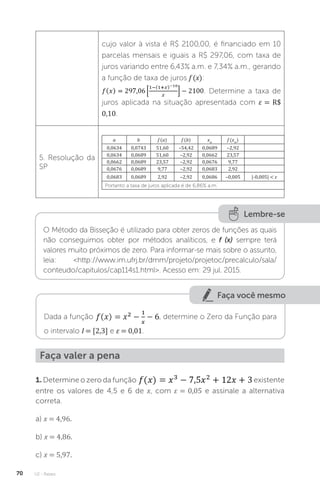 U2 - Raízes
70
cujo valor à vista é R$ 2100,00, é financiado em 10
parcelas mensais e iguais a R$ 297,06, com taxa de
juros variando entre 6,43% a.m. e 7,34% a.m., gerando
a função de taxa de juros f (x):
. Determine a taxa de
juros aplicada na situação apresentada com ε = R$
0,10.
5. Resolução da
SP
a b f (a) f (b) xm
f (xm
)
0,0634 0,0743 51,60 –54,42 0,0689 –2,92
0,0634 0,0689 51,60 –2,92 0,0662 23,57
0,0662 0,0689 23,57 –2,92 0,0676 9,77
0,0676 0,0689 9,77 –2,92 0,0683 2,92
0,0683 0,0689 2,92 –2,92 0,0686 –0,005 |-0,005|  ε
Portanto a taxa de juros aplicada é de 6,86% a.m.
Lembre-se
O Método da Bisseção é utilizado para obter zeros de funções as quais
não conseguimos obter por métodos analíticos, e f (x) sempre terá
valores muito próximos de zero. Para informar-se mais sobre o assunto,
leia: http://www.im.ufrj.br/dmm/projeto/projetoc/precalculo/sala/
conteudo/capitulos/cap114s1.html. Acesso em: 29 jul. 2015.
Faça você mesmo
Dada a função , determine o Zero da Função para
o intervalo I = [2,3] e ε = 0,01.
Faça valer a pena
1.Determine o zero da função existente
entre os valores de 4,5 e 6 de x, com ε = 0,05 e assinale a alternativa
correta.
a) x = 4,96.
b) x = 4,86.
c) x = 5,97.
 
