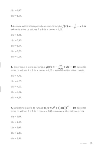 U2 - Raízes 71
d) x = 9,47.
e) x = 5,99.
2.Assinaleaalternativaqueindicaozerodafunção
existente entre os valores 5 e 8 de x, com ε = 0,05.
a) x = 6,95.
b) x = 7,45.
c) x = 5,94.
d) x = 5,59.
e) x = 7,59.
3. Determine o zero da função existente
entre os valores 4 e 5 de x, com ε = 0,05 e assinale a alternativa correta.
a) x = 4,75.
b) x = 4,65.
c) x = 4,03.
d) x = 4,96.
e) x = 4,69.
4. Determine o zero da função existente
entre os valores 2 e 3 de t, com ε = 0,05 e assinale a alternativa correta.
a) t = 2,84.
b) t = 2,16.
c) t = 2,67.
d) t = 2,89.
e) t = 2,58.
 