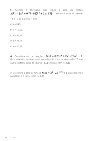 U2 - Raízes
72
5. Assinale a alternativa que indica o zero da função
existente entre os valores
–4 e –3 de k, com ε = 0,01.
a) k = 3,25.
b) k = –3,52.
c) k = –3,15.
d) k = 3,532.
e) k = –3,25.
6. Considerando a função ,
determine dois de seus zeros, um existente entre os valores 0 e 1,5, e o
outro existente entre os valores –1,51 e 0 de x, com ε = 0,10.
7. Determine o zero da função existente entre
os valores 0 e 1 de x, com ε = 0,05.
 