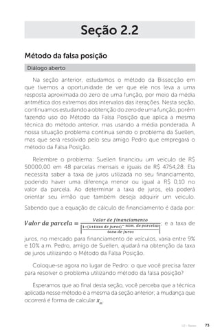 U2 - Raízes 73
Seção 2.2
Método da falsa posição
Diálogo aberto
Na seção anterior, estudamos o método da Bissecção em
que tivemos a oportunidade de ver que ele nos leva a uma
resposta aproximada do zero de uma função, por meio da média
aritmética dos extremos dos intervalos das iterações. Nesta seção,
continuamosestudandoaobtençãodozerodeumafunção,porém
fazendo uso do Método da Falsa Posição que aplica a mesma
técnica do método anterior, mas usando a média ponderada. A
nossa situação problema continua sendo o problema da Suellen,
mas que será resolvido pelo seu amigo Pedro que empregará o
método da Falsa Posição.
Relembre o problema: Suellen financiou um veículo de R$
50000,00 em 48 parcelas mensais e iguais de R$ 4754,28. Ela
necessita saber a taxa de juros utilizada no seu financiamento,
podendo haver uma diferença menor ou igual a R$ 0,10 no
valor da parcela. Ao determinar a taxa de juros, ela poderá
orientar seu irmão que também deseja adquirir um veículo.
Sabendo que a equação de cálculo de financiamento é dada por:
; e a taxa de
juros, no mercado para financiamento de veículos, varia entre 9%
e 10% a.m. Pedro, amigo de Suellen, ajudará na obtenção da taxa
de juros utilizando o Método da Falsa Posição.
Coloque-se agora no lugar de Pedro: o que você precisa fazer
para resolver o problema utilizando método da falsa posição?
Esperamos que ao final desta seção, você perceba que a técnica
aplicada nesse método é a mesma da seção anterior; a mudança que
ocorrerá é forma de calcular xm
.
 