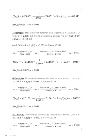 U2 - Raízes
76
|f (xm
)| = 0,2513  ε = 0,001
3ª Iteração: Mais uma vez, teremos que recomeçar os cálculos. O
valor xm
= 2,0651 substituirá o extremo a porque f (xm
) = –0,2513  0
e f(a) = –1,1442  0.
a = 2,0651 e b = 3; f(a) = –0,2513 e f(b) = 4,3333
|f (xm
)| = 0,0487  ε = 0,001
4ª Iteração: Novamente teremos de reiniciar os cálculos, com a =
2,1163, b = 3, f(a) = –0,0487 e f(b) = 4,3333
|f (xm
)| = 0,0092  ε = 0,001
5ª. Iteração: Novamente teremos de reiniciar os cálculos, com a =
2,1261, b = 3, f(a) = –0,0092 e f(b) = 4,3333
 