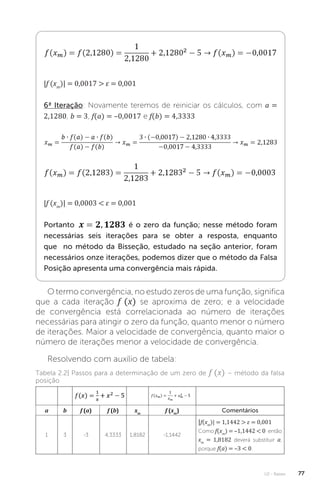 U2 - Raízes 77
|f (xm
)| = 0,0017  ε = 0,001
6ª Iteração: Novamente teremos de reiniciar os cálculos, com a =
2,1280, b = 3, f(a) = –0,0017 e f(b) = 4,3333
|f (xm
)| = 0,0003  ε = 0,001
Portanto é o zero da função; nesse método foram
necessárias seis iterações para se obter a resposta, enquanto
que no método da Bisseção, estudado na seção anterior, foram
necessários onze iterações, podemos dizer que o método da Falsa
Posição apresenta uma convergência mais rápida.
O termo convergência, no estudo zeros de uma função, significa
que a cada iteração f (x) se aproxima de zero; e a velocidade
de convergência está correlacionada ao número de iterações
necessárias para atingir o zero da função, quanto menor o número
de iterações. Maior a velocidade de convergência, quanto maior o
número de iterações menor a velocidade de convergência.
Resolvendo com auxílio de tabela:
Tabela 2.2| Passos para a determinação de um zero de f (x) – método da falsa
posição
a b f (a) f (b) xm
f (xm
) Comentários
1 3 -3 4,3333 1,8182 -1,1442
|f(xm
)| = 1,1442  ε = 0,001
Como f(xm
) = –1,1442  0 então
xm
= 1,8182 deverá substituir a,
porque f(a) = –3  0.
 