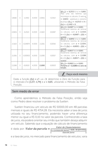 U2 - Raízes
78
1,8182 3 -1,1442 4,3333 2,0651 -0,2513
|f(xm
)| = 0,2513  ε = 0,001.
Mais uma vez teremos que
recomeçar os cálculos. O valor xm
= 2,0651 substituirá o extremo
a porque f(xm
) = –0,2513  0 e
f(a) = –1,1442  0.
2,0651 3 -0,2513 4,3333 2,1163 -0,0487
|f(xm
)| = 0,0487  ε = 0,001.
Novamente teremos de reiniciar
os cálculos, com a = 2,1163,
b = 3, f(a) = –0,0487 e f(b) =
4,3333
2,1163 3 -0,04874 4,3333 2,1261 -0,0092
|f(xm
)| = 0,0092  ε = 0,001.
Novamente teremos de reiniciar
os cálculos, com a = 2,1261,
b = 3, f(a) = –0,0092 e f(b) =
4,3333
2,1261 3 -0,00923 4,3333 2,1280 -0,0017
|f(xm
)| = 0,0017  ε = 0,001.
Novamente teremos de reiniciar
os cálculos, com a = 2,1280,
b = 3, f(a) = –0,0017 e f(b) =
4,3333
2,1280 3 -0,0020 4,3333 2,1283 -0,0003
|f(xm
)| = 0,0003  ε = 0,001.
Portanto x = 2,1283 é o zero da
função.
Faça você mesmo
Dada a função f(x) = x3
– x – 3, determine o Zero da Função para
o intervalo I = [1,57; 1,79] e ε = 0,05, utilizando o Método da Falsa
Posição.
Sem medo de errar
Como aprendemos o Método da Falsa Posição, então veja
como Pedro deve resolver o problema da Suellen.
Suellen financiou um veículo de R$ 50000,00 em 48 parcelas
mensais e iguais de R$ 4754,28. Ela necessita saber a taxa de juros
utilizada no seu financiamento, podendo haver uma diferença
menor ou igual a R$ 0,10 no valor da parcela. Conhecendo a taxa
de juros, ela poderá orientar seu irmão que também deseja adquirir
um veículo. Sabendo que a equação de cálculo de financiamento
é dada por: ;
e a taxa de juros, no mercado para financiamento de veículos, varia
 