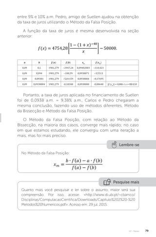 U2 - Raízes 79
entre 9% e 10% a.m. Pedro, amigo de Suellen ajudou na obtenção
da taxa de juros utilizando o Método da Falsa Posição.
A função da taxa de juros é mesma desenvolvida na seção
anterior:
a b f (a) f (b) xm
f (xm
)
0,09 0,1 1981,279 –2947,24 0,09402003 –110,423
0,09 0,094 1981,279 –100,39 0,0938071 –3,5513
0,09 0,09381 1981,279 –5,01159 0,0938004 –0,17695
0,09 0,0938004 1981,279 -0,18348 0,0938000 -0,00648 |f (xm
)| = 0,006  ε = R$ 0,10
Portanto, a taxa de juros aplicada no financiamento de Suellen
foi de 0,0938 a.m. = 9,38% a.m., Carlos e Pedro chegaram a
mesma conclusão, fazendo uso de métodos diferentes, Método
da Bissecção e Método da Falsa Posição.
O Método da Falsa Posição, com relação ao Método da
Bissecção, na maioria dos casos, converge mais rápido; no caso
em que estamos estudando, ele convergiu com uma iteração a
mais, mas foi mais preciso.
Lembre-se
No Método da Falsa Posição:
Pesquise mais
Quanto mais você pesquisar e ler sobre o assunto, maior será sua
compreensão. Por isso, acesse: http://www.di.ubi.pt/~cbarrico/
Disciplinas/ComputacaoCientifica/Downloads/Capitulo%202%20-%20
Metodos%20Numericos.pdf. Acesso em: 29 jul. 2015.
 