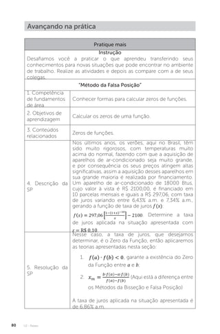 U2 - Raízes
80
Avançando na prática
Pratique mais
Instrução
Desafiamos você a praticar o que aprendeu transferindo seus
conhecimentos para novas situações que pode encontrar no ambiente
de trabalho. Realize as atividades e depois as compare com a de seus
colegas.
“Método da Falsa Posição”
1. Competência
de fundamentos
de área
Conhecer formas para calcular zeros de funções.
2. Objetivos de
aprendizagem
Calcular os zeros de uma função.
3. Conteúdos
relacionados
Zeros de funções.
4. Descrição da
SP
Nos últimos anos, os verões, aqui no Brasil, têm
sido muito rigorosos, com temperaturas muito
acima do normal, fazendo com que a aquisição de
aparelhos de ar-condicionado seja muito grande,
e por consequência os seus preços atingem altas
significativas, assim a aquisição desses aparelhos em
sua grande maioria é realizada por financiamento.
Um aparelho de ar-condicionado de 18000 Btus,
cujo valor à vista é R$ 2100,00, é financiado em
10 parcelas mensais e iguais a R$ 297,06, com taxa
de juros variando entre 6,43% a.m. e 7,34% a.m.,
gerando a função de taxa de juros f (x):
. Determine a taxa
de juros aplicada na situação apresentada com
ε = R$ 0,10.
5. Resolução da
SP
Nesse caso, a taxa de juros, que desejamos
determinar, é o Zero da Função, então aplicaremos
as teorias apresentadas nesta seção:
1. , garante a existência do Zero
da Função entre a e b;
2. (Aqui está a diferença entre
os Métodos da Bisseção e Falsa Posição)
A taxa de juros aplicada na situação apresentada é
de 6,86% a.m.
 