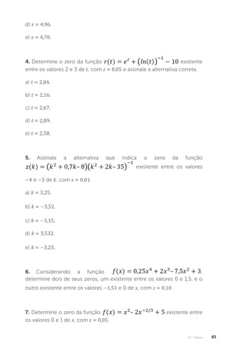 U2 - Raízes 83
d) x = 4,96.
e) x = 4,70.
4. Determine o zero da função existente
entre os valores 2 e 3 de t, com ε = 0,05 e assinale a alternativa correta.
a) t = 2,84.
b) t = 2,16.
c) t = 2,67.
d) t = 2,89.
e) t = 2,58.
5. Assinale a alternativa que indica o zero da função
existente entre os valores
–4 e –3 de k, com ε = 0,01.
a) k = 3,25.
b) k = –3,52.
c) k = –3,15.
d) k = 3,532.
e) k = –3,25.
6. Considerando a função ,
determine dois de seus zeros, um existente entre os valores 0 e 1,5, e o
outro existente entre os valores –1,51 e 0 de x, com ε = 0,10.
7. Determine o zero da função existente entre
os valores 0 e 1 de x, com ε = 0,05.
 