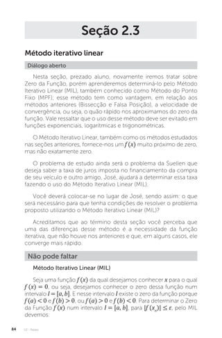 U2 - Raízes
84
Seção 2.3
Método iterativo linear
Diálogo aberto
Nesta seção, prezado aluno, novamente iremos tratar sobre
Zero da Função, porém aprenderemos determiná-lo pelo Método
Iterativo Linear (MIL), também conhecido como Método do Ponto
Fixo (MPF); esse método tem como vantagem, em relação aos
métodos anteriores (Bissecção e Falsa Posição), a velocidade de
convergência, ou seja, o quão rápido nos aproximamos do zero da
função. Vale ressaltar que o uso desse método deve ser evitado em
funções exponenciais, logarítmicas e trigonométricas.
O Método Iterativo Linear, também como os métodos estudados
nas seções anteriores, fornece-nos um f (x) muito próximo de zero,
mas não exatamente zero.
O problema de estudo ainda será o problema da Suellen que
deseja saber a taxa de juros imposta no financiamento da compra
de seu veículo e outro amigo, José, ajudará a determinar essa taxa
fazendo o uso do Método Iterativo Linear (MIL).
Você deverá colocar-se no lugar de José, sendo assim: o que
será necessário para que tenha condições de resolver o problema
proposto utilizando o Método Iterativo Linear (MIL)?
Acreditamos que ao término desta seção você perceba que
uma das diferenças desse método é a necessidade da função
iterativa, que não houve nos anteriores e que, em alguns casos, ele
converge mais rápido.
Não pode faltar
Método Iterativo Linear (MIL)
Seja uma função f (x) da qual desejamos conhecer x para o qual
f (x) = 0, ou seja, desejamos conhecer o zero dessa função num
intervalo I = [a, b]. E nesse intervalo I existe o zero da função porque
f (a)  0 e f (b)  0, ou f (a)  0 e f (b)  0. Para determinar o Zero
da Função f (x) num intervalo I = [a, b], para |f (xn
)| ≤ ε, pelo MIL
devemos:
 