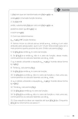 U2 - Raízes 85
Assimile
1. f (x) tem que ser transformado em f (x) = g(x) – x,
onde g(x) é chamada função iterativa;
2. Se f (x) = 0
então, substituindo f (x) por zero em f (x) = g(x) – x,
podemos dizer que 0 = g(x) – x
e assim x = g(x);
3. Com isso determinamos:
xn+1
= g(xn
)  Função Iterativa;
4. Vamos iniciar os cálculo por a, sendo a = xo
, onde x0
é um valor
atribuído pelo pesquisador, que é um “chute” direcionado para ser o
mais próximo quanto possível do zero. Então calculamos f (x0
);
5. Se |f (x0
)| ≤ ε então x0
é o zero da função;
6. Se |f (x0
)|  ε então x0
não é o zero da função; desse modo,
continuaremos os cálculos fazendo uso de x1
, onde;
7. x1
é obtido utilizando a equação xn+1
= g(xn
), ficando dessa forma
x1
= g(x0
);
8. Tendo x1
, calculamos f (x1
);
9. Se |f (x1
)| ≤ ε então x1
é o zero da função;
10. Se |f (x1
)|  ε então x1
não é o zero da função e, mais uma vez,
continuaremos os cálculos fazendo uso de x2
, onde;
11. x2
é obtido utilizando a equação xn+1
= g(xn
), ficando dessa forma
x2
= g(x1
);
12. Tendo x2
, calculamos f (x2
);
13. Se |f (x2
)| ≤ ε então x2
é o zero da função;
14. Se |f (x2
)|  ε então x2
não é o zero da função e, mais uma vez,
continuaremos os cálculos fazendo uso de x3
;
15. Essa sequência deve ser repetida até que |f (xn
)| ≤ ε. Enquanto
|f (xn
)|  ε retornamos ao passo 7.
 