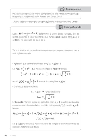 U2 - Raízes
86
Pesquise mais
Para que você possa ter maior compreensão, leia: http://www1.univap.
br/spilling/CN/apostila2.pdf. Acesso em: 29 jul. 2015.
Agora veja um exemplo de aplicação do Método Iterativo Linear:
Exemplificando
Dada , determine o zero dessa função, ou as
raízes, ou ainda o valor que fará ela, a função f (x), igual a zero, para ε
= 0,001, no intervalo de 1 a 3 de x.
Vamos realizar os procedimentos passo a passo para compreender a
aplicação da teoria:
• f (x) tem que ser transformada em f (x) = g(x) – x:
Se e nossa intenção é f (x) = 0 então,
;
Assim, atende à condição x = g(x).
• Com isso determinamos:
xn+1
= g(xn
)  Função Iterativa;
.
1ª Iteração: Vamos iniciar os cálculos com xo
= 2, o valor médio dos
extremos do intervalo dado, e então calculamos f (x0
), sendo xo
= 2,
temos:
;
f (x0
) = f (2) = –0,5.
Se |f (x0
)|  ε então x0
não é o zero da função e continuaremos os
cálculos fazendo uso de x1
;
 