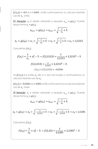 U2 - Raízes 87
|f (x0
)| = –0,5  ε = 0,001, então continuaremos os cálculos fazendo
uso de x1
, onde;
2ª. Iteração: x1
é obtido utilizando a equação xn+1
= g(xn
), ficando
dessa forma x1
= g(x0
):
;
;
Calculamos f (x1
);
;
f (x1
) = f (2,1213) = –0,0286.
Se |f (x1
)|  ε então x0
não é o zero da função e continuaremos os
cálculos fazendo uso de x2
;
|f (x1
)| = –0,0286  ε = 0,001 então continuaremos os cálculos fazendo
uso de x2
, onde;
3ª Iteração: x2
é obtido utilizando a equação xn+1
= g(xn
), ficando
dessa forma x2
= g(x1
):
;
;
Calculamos f (x2
);
 