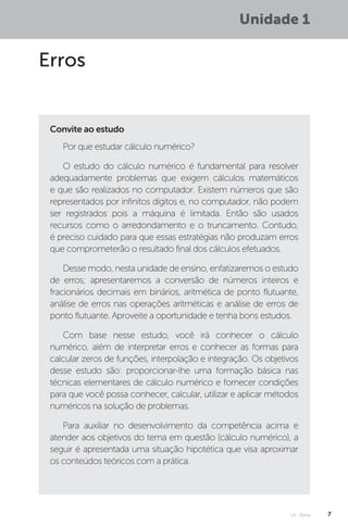 U1 - Erros 7
Unidade 1
Erros
Por que estudar cálculo numérico?
O estudo do cálculo numérico é fundamental para resolver
adequadamente problemas que exigem cálculos matemáticos
e que são realizados no computador. Existem números que são
representados por infinitos dígitos e, no computador, não podem
ser registrados pois a máquina é limitada. Então são usados
recursos como o arredondamento e o truncamento. Contudo,
é preciso cuidado para que essas estratégias não produzam erros
que comprometerão o resultado final dos cálculos efetuados.
Desse modo, nesta unidade de ensino, enfatizaremos o estudo
de erros; apresentaremos a conversão de números inteiros e
fracionários decimais em binários, aritmética de ponto flutuante,
análise de erros nas operações aritméticas e análise de erros de
ponto flutuante. Aproveite a oportunidade e tenha bons estudos.
Com base nesse estudo, você irá conhecer o cálculo
numérico, além de interpretar erros e conhecer as formas para
calcular zeros de funções, interpolação e integração. Os objetivos
desse estudo são: proporcionar-lhe uma formação básica nas
técnicas elementares de cálculo numérico e fornecer condições
para que você possa conhecer, calcular, utilizar e aplicar métodos
numéricos na solução de problemas.
Para auxiliar no desenvolvimento da competência acima e
atender aos objetivos do tema em questão (cálculo numérico), a
seguir é apresentada uma situação hipotética que visa aproximar
os conteúdos teóricos com a prática.
Convite ao estudo
 
