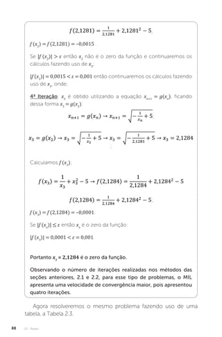 U2 - Raízes
88
;
f (x2
) = f (2,1281) = –0,0015 .
Se |f (x2
)|  ε então x2
não é o zero da função e continuaremos os
cálculos fazendo uso de x3
;
|f (x2
)| = 0,0015  ε = 0,001 então continuaremos os cálculos fazendo
uso de x3
, onde;
4ª Iteração: x3
é obtido utilizando a equação xn+1
= g(xn
), ficando
dessa forma x3
= g(x2
):
;
;
Calculamos f (x3
);
;
f (x3
) = f (2,1284) = –0,0001.
Se |f (xn
)| ≤ ε então xn
é o zero da função:
|f (x3
)| = 0,0001  ε = 0,001.
Portanto x3
= 2,1284 é o zero da função.
Observando o número de iterações realizadas nos métodos das
seções anteriores, 2.1 e 2.2, para esse tipo de problemas, o MIL
apresenta uma velocidade de convergência maior, pois apresentou
quatro iterações.
Agora resolveremos o mesmo problema fazendo uso de uma
tabela, a Tabela 2.3.
 