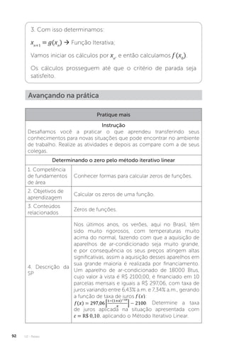 U2 - Raízes
92
3. Com isso determinamos:
xn+1
= g(xn
)  Função Iterativa;
Vamos iniciar os cálculos por xo
, e então calculamos f (x0
).
Os cálculos prosseguem até que o critério de parada seja
satisfeito.
Avançando na prática
Pratique mais
Instrução
Desafiamos você a praticar o que aprendeu transferindo seus
conhecimentos para novas situações que pode encontrar no ambiente
de trabalho. Realize as atividades e depois as compare com a de seus
colegas.
Determinando o zero pelo método iterativo linear
1. Competência
de fundamentos
de área
Conhecer formas para calcular zeros de funções.
2. Objetivos de
aprendizagem
Calcular os zeros de uma função.
3. Conteúdos
relacionados
Zeros de funções.
4. Descrição da
SP
Nos últimos anos, os verões, aqui no Brasil, têm
sido muito rigorosos, com temperaturas muito
acima do normal, fazendo com que a aquisição de
aparelhos de ar-condicionado seja muito grande,
e por consequência os seus preços atingem altas
significativas, assim a aquisição desses aparelhos em
sua grande maioria é realizada por financiamento.
Um aparelho de ar-condicionado de 18000 Btus,
cujo valor à vista é R$ 2100,00, é financiado em 10
parcelas mensais e iguais a R$ 297,06, com taxa de
juros variando entre 6,43% a.m. e 7,34% a.m., gerando
a função de taxa de juros f (x):
. Determine a taxa
de juros aplicada na situação apresentada com
ε = R$ 0,10, aplicando o Método Iterativo Linear.
 