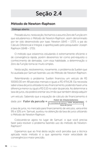 U2 - Raízes
96
Seção 2.4
Método de Newton-Raphson
Diálogo aberto
Prezadoaluno,nestaseção,fechamosoassuntoZerodeFunçãoem
que estudaremos o Método de Newton-Raphson, assim denominado
por ter sido desenvolvido por Isaac Newton (1643 – 1727), o pai do
Cálculo Diferencial e Integral, e aperfeiçoado pelo pesquisador Joseph
Raphson (1648 – 1715).
O método que estaremos estudando é extremamente eficiente e
de convergência rápida, porém deveremos ter como pré-requisito o
conhecimento de derivadas; com essa habilidade, a determinação o
Zero da Função torna-se muito simples.
Nesta seção, resolveremos, novamente, o problema da Suellen que
foi auxiliada por Samuel fazendo uso do Método de Newton-Raphson.
Relembrando o problema: Suellen financiou um veículo de R$
50000,00 em 48 parcelas mensais e iguais a R$ 4754,28. Ela necessita
saberataxadejurosutilizadanoseufinanciamento,podendohaveruma
diferença menor ou igual a R$ 0,10 no valor da parcela. Ao determinar a
taxa de juros, ela poderá orientar seu irmão que também deseja adquirir
um veículo. Sabendo que a equação de cálculo de financiamento é
dada por: ; e
a taxa de juros, no mercado para financiamento de veículos, varia entre
9% e 10% a.m. Samuel, auxiliou na obtenção da taxa de juros utilizando
o Método de Newton-Raphson.
Colocando-se agora no lugar de Samuel: o que você precisa
fazer para resolver o problema fazendo uso do método de Newton-
Raphson?
Esperamos que ao final desta seção você perceba que a técnica
aplicada neste método é a que apresenta maior velocidade de
convergência e maior precisão.
 