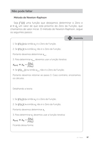 U2 - Raízes 97
Não pode faltar
Método de Newton-Raphson
Seja f (x) uma função que desejamos determinar o Zero e
x = x0
um valor de que está próximo do Zero da Função, que
chamamos de valor inicial. O método de Newton-Raphson, segue
os seguintes passos:
Assimile
1. Se |f (xn
)| ≤ ε então xn
é o Zero da Função.
2. Se |f (xn
)|  ε então xn
não é o Zero da Função;
Portanto devemos determinar xn+1
.
3. Para determinar xn+1
devemos usar a função iterativa:
.
4. Se |f (xn+1
)|  ε então xn+1
não é o Zero da Função;
Portanto devemos retornar ao passo 3. Caso contrário, encerramos
os cálculos.
Detalhando a teoria:
1. Se |f (x0
)| ≤ ε então x0
é o Zero da Função.
2. Se |f (x0
)|  ε então x0
não é o Zero da Função;
Portanto devemos determinar x1
.
3. Para determinar x1
devemos usar a função iterativa:
;
Ficando dessa forma:
 