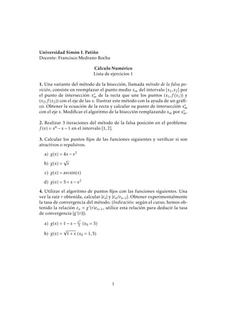 Universidad Simón I. Patiño
Docente: Francisco Medrano Rocha
Cálculo Numérico
Lista de ejercicios 1
1. Una variante del método de la bisección, llamada método de la falsa po-
sición, consiste en reemplazar el punto medio xm del intervalo [x1,x2] por
el punto de intersección x∗
m de la recta que une los puntos (x1,f (x1)) y
(x2,f (x2)) con el eje de las x. Ilustrar este método con la ayuda de un gráﬁ-
co. Obtener la ecuación de la recta y calcular su punto de intersección x∗
m
con el eje x. Modiﬁcar el algoritmo de la bisección remplazando xm por x∗
m.
2. Realizar 3 iteraciones del método de la falsa posición en el problema:
f (x) = x6 − x − 1 en el intervalo [1,2].
3. Calcular los puntos ﬁjos de las funciones siguientes y veriﬁcar si son
atractivos o repulsivos.
a) g(x) = 4x − x2
b) g(x) =
√
x
c) g(x) = arcsin(x)
d) g(x) = 5 + x − x2
4. Utilizar el algoritmo de puntos ﬁjos con las funciones siguientes. Una
vez la raiz r obtenida, calcular |en| y |en/en−1|. Obtener experimentalmente
la tasa de convergencia del método. (Indicación: según el curso, hemos ob-
tenido la relación en g (r)en−1, utilice esta relación para deducir la tasa
de convergencia |g (r)|).
a) g(x) = 1 − x − x2
5 (x0 = 5)
b) g(x) =
√
1 + x (x0 = 1,5)
1
 