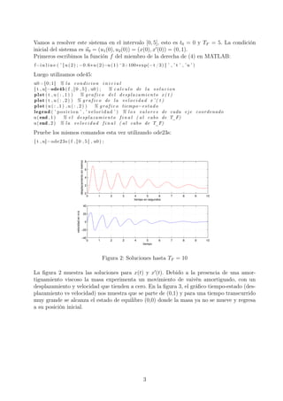 Vamos a resolver este sistema en el intervalo [0, 5], esto es t0 = 0 y TF = 5. La condición
inicial del sistema es u0 = (u1(0), u2(0)) = (x(0), x (0)) = (0, 1).
Primeros escribimos la función f del miembro de la derecha de (4) en MATLAB:
f=i n l i n e ( ’ [ u (2) ; −0.6∗u (2)−u (1) ^3+100∗exp(−t /3) ] ’ , ’ t ’ , ’u ’ )
Luego utilizamos ode45:
u0 =[0;1] % la condicion i n i c i a l
[ t , u]=ode45 ( f , [ 0 , 5 ] , u0 ) ; % c a l c u l o de la solucion
plot ( t , u ( : , 1 ) ) % g r a f i c o del desplazamiento x ( t )
plot ( t , u ( : , 2 ) ) % g r a f i c o de la velocidad x ’ ( t )
plot (u ( : , 1 ) ,u ( : , 2 ) ) % g r a f i c o tiempo−estado
legend ( ’ posicion ’ , ’ velocidad ’ ) % l o s valores de cada eje coordenado
u(end , 1 ) % e l desplazamiento f i n a l ( al cabo de T_F)
u(end , 2 ) % la velocidad f i n a l ( al cabo de T_F)
Pruebe los mismos comandos esta vez utilizando ode23s:
[ t , u]=ode23s ( f , [ 0 , 5 ] , u0 ) ;
0 1 2 3 4 5 6 7 8 9 10
0
2
4
6
8
tiempo en segundos
desplazamientoenmetros
0 1 2 3 4 5 6 7 8 9 10
−40
−20
0
20
40
tiempo
velocidadenm/s
Figura 2: Soluciones hasta TF = 10
La ﬁgura 2 muestra las soluciones para x(t) y x (t). Debido a la presencia de una amor-
tiguamiento viscoso la masa experimenta un movimiento de vaivén amortiguado, con un
desplazamiento y velocidad que tienden a cero. En la ﬁgura 3, el gráﬁco tiempo-estado (des-
plazamiento vs velocidad) nos muestra que se parte de (0,1) y para una tiempo transcurrido
muy grande se alcanza el estado de equilibro (0,0) donde la masa ya no se mueve y regresa
a su posición inicial.
3
 