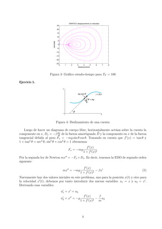 0 1 2 3 4 5 6 7 8
−25
−20
−15
−10
−5
0
5
10
15
20
25
GRAFICO: desplazamiento vs velocidad
desplazamiento
velocidad
Figura 3: Gráﬁco estado-tiempo para TF = 100
Ejercicio 5.
Figura 4: Deslizamiento de una cuenta
Luego de hacer un diagrama de cuerpo libre, horizontalmente actúan sobre la cuenta la
componente en x, Dx = −β dx
dt
de la fuerza amortiguada D y la componente en x de la fuerza
tangencial debida al peso Fx = −mg sin θ cos θ. Tomando en cuenta que f (x) = tan θ y
1 + tan2
θ = sec2
θ, sin2
θ + cos2
θ = 1 obtenemos
Fx = −mg
f (x)
1 + f (x)2
Por la segunda ley de Newton mx = −Fx +Dx. Es decir, tenemos la EDO de segundo orden
siguiente:
mx = −mg
f (x)
1 + f (x)2
− βx (5)
Nuevamente hay dos valores iniciales en este problema, uno para la posición x(t) y otro para
la velocidad x (t), debemos por tanto introducir dos nuevas variables: u1 = x y u2 = x .
Derivando esas variables:
u1 = x = u2
u2 = x = −g
f (x)
1 + f (x)2
−
β
m
u2
4
 