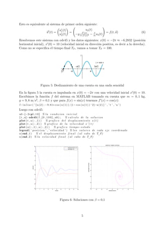 Esto es equivalente al sistema de primer orden siguiente:
u (t) =
u1(t)
u2(t)
=
u2(t)
−g f (x)
1+f (x)2 − β
m
u2(t)
= f(t, u) (6)
Resolvemos este sistema con ode45 y los datos siguientes: x(0) = −2π ≈ −6,2832 (posición
horizontal inicial), x (0) = 10 (velocidad inicial en dirección positiva, es decir a la derecha).
Como no se especiﬁca el tiempo ﬁnal TF , vamos a tomar TF = 100.
Figura 5: Deslizamiento de una cuenta en una onda senoidal
En la ﬁgura 5 la cuenta es impulsada en x(0) = −2π con una velocidad inicial x (0) = 10.
Escribimos la función f del sistema en MATLAB tomando en cuenta que m = 0, 1 kg,
g = 9, 8 m/s2
, β = 0,1 y que para f(x) = sin(x) tenemos f (x) = cos(x):
f=i n l i n e ( ’ [ u (2) ; −9.81∗ cos (u (1) ) /(1+ cos (u (1) ) ^2)−u (2) ] ’ , ’ t ’ , ’u ’ )
Luego con ode45:
u0=[−2∗pi ; 1 0 ] % la condicion i n i c i a l
[ t , u]=ode45 ( f , [ 0 , 1 0 0 ] , u0 ) ; % c a l c u l o de la solucion
plot ( t , u ( : , 1 ) ) % g r a f i c o del desplazamiento x ( t )
plot ( t , u ( : , 2 ) ) % g r a f i c o de la velocidad x ’ ( t )
plot (u ( : , 1 ) ,u ( : , 2 ) ) % g r a f i c o tiempo−estado
legend ( ’ posicion ’ , ’ velocidad ’ ) % l o s valores de cada eje coordenado
u(end , 1 ) % e l desplazamiento f i n a l ( al cabo de T_F)
u(end , 2 ) % la velocidad f i n a l ( al cabo de T_F)
0 1 2 3 4 5 6 7 8 9 10
−8
−6
−4
−2
0
2
4
6
8
10
tiempo
solución
desplazamiento x(t)
velocidad x‘(t)
−7 −6 −5 −4 −3 −2 −1 0 1
−4
−2
0
2
4
6
8
10
GRAFICO TIEMPO−ESTADO
desplazamiento
velocidadhorizontal
Figura 6: Soluciones con β = 0,1
5
 