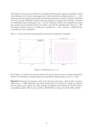 En la ﬁgura 6 vemos que la cuenta tiene el impulso suﬁciente para superar una joroba y luego
su movimiento es de vaivén amortiguado en el valle senoidal con mínimo local en x = −π/2
hasta que para un tiempo transcurrido suﬁcientemente grande la cuenta se detiene (velocidad
cero) en ese punto. El gráﬁco estado-tiempo nos muestra una espiral que converge a un punto
de estabilidad cuyas coordenadas son (−π/2, 0). Podemos veriﬁcar esto tomando en cuenta
que u(end,1) nos la posición ﬁnal de la cuenta y u(end,2) la velocidad ﬁnal. Para TF = 100
deberíamos obtener u(end,1)=-1.5708 que es próximo de −π/2 y u(end,1)=4.3654e-06 que
es próximo de una velocidad 0.
Para β = 0 (no hay fuerza amortiguada) obtenemos los siguientes resultados
0 1 2 3 4 5 6 7 8 9 10
−20
0
20
40
60
80
100
tiempo
solución
desplazamiento x(t)
velocidad x‘(t)
−20 0 20 40 60 80 100
9.2
9.4
9.6
9.8
10
10.2
10.4
10.6
10.8
GRAFICO TIEMPO−ESTADO
desplazamiento
velocidadhorizontal
Figura 7: Soluciones con β = 0
En la ﬁgura 7 se observa la situación ideal en la que la cuenta se mueve siempre horizontal-
mente y la velocidad es siempre positiva pero periódica. Experimente el caso β = 0,01.
Ejercicio 6. Proceda exactamente como el los ejercicios anteriores. ¿Qué sucede si usamos
ode45 con µ = 1000? Observará que ode45 tarda más de lo normal en calcular la solución,
esto es porque para valores de µ muy grandes el problema del oscilador de Van Der Pol es
un problema rígido. Observe que sucede en MATLAB si en lugar de ode45 utiliza ode23s.
6
 