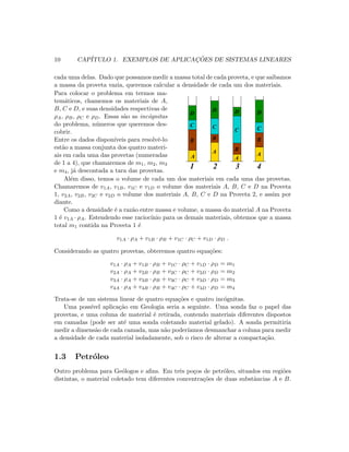 10 CAP´ITULO 1. EXEMPLOS DE APLICAC¸ ˜OES DE SISTEMAS LINEARES
cada uma delas. Dado que possamos medir a massa total de cada proveta, e que saibamos
a massa da proveta vazia, queremos calcular a densidade de cada um dos materiais.
Para colocar o problema em termos ma-
tem´aticos, chamemos os materiais de A,
B, C e D, e suas densidades respectivas de
ρA, ρB, ρC e ρD. Essas s˜ao as inc´ognitas
do problema, n´umeros que queremos des-
cobrir.
Entre os dados dispon´ıveis para resolvˆe-lo
est˜ao a massa conjunta dos quatro materi-
ais em cada uma das provetas (numeradas
de 1 a 4), que chamaremos de m1, m2, m3
e m4, j´a descontada a tara das provetas.
   
   
   
   
   
   
¡ ¡
¡ ¡
¡ ¡
¡ ¡
¡ ¡
¡ ¡
¢ ¢ ¢
¢ ¢ ¢
¢ ¢ ¢
¢ ¢ ¢
¢ ¢ ¢
¢ ¢ ¢
¢ ¢ ¢
¢ ¢ ¢
¢ ¢ ¢
¢ ¢ ¢
£ £ £
£ £ £
£ £ £
£ £ £
£ £ £
£ £ £
£ £ £
£ £ £
£ £ £
£ £ £
¤ ¤
¤ ¤
¤ ¤
¤ ¤
¤ ¤
¥ ¥
¥ ¥
¥ ¥
¥ ¥
¥ ¥
¦ ¦ ¦
¦ ¦ ¦
¦ ¦ ¦
¦ ¦ ¦
¦ ¦ ¦
¦ ¦ ¦
¦ ¦ ¦
¦ ¦ ¦
§ § §
§ § §
§ § §
§ § §
§ § §
§ § §
§ § §
§ § §
¨ ¨
¨ ¨
¨ ¨
¨ ¨
¨ ¨
¨ ¨
¨ ¨
¨ ¨
¨ ¨
¨ ¨
© ©
© ©
© ©
© ©
© ©
© ©
© ©
© ©
© ©
© ©
  
  
  
  
  
  
  
  
 
 
 
 
 
 
 
 
 
 
 
    
  
  
  
  
  
  
  
  
  
  
  
  
  
  
  
 
 
 
 
 
 
 
 
 
 
 
 
  
  
  
  
  
  
  
  
  
  
  
  
  
  
  
  
! !
! !
! !
! !
! !
! !
! !
! !
! !
! !
! !
! !
! !
  
  
  
  
  
# # #
# # #
# # #
# # #
# # #
$ $
$ $
$ $
$ $
$ $
$ $
$ $
$ $
% %
% %
% %
% %
% %
% %
% %
% %
  
  
  
  
  
  
  
  
  
  
' ' '
' ' '
' ' '
' ' '
' ' '
' ' '
' ' '
' ' '
' ' '
' ' '
( (
( (
( (
( (
( (
) )
) )
) )
) )
) )
0 0 0
0 0 0
0 0 0
0 0 0
0 0 0
0 0 0
0 0 0
0 0 0
0 0 0
0 0 0
0 0 0
1 1 1
1 1 1
1 1 1
1 1 1
1 1 1
1 1 1
1 1 1
1 1 1
1 1 1
1 1 1
1 1 1
A
A
A
A
B
C
D
B
BB
C
C C
D D D
1 2 3 4
Al´em disso, temos o volume de cada um dos materiais em cada uma das provetas.
Chamaremos de v1A, v1B, v1C e v1D o volume dos materiais A, B, C e D na Proveta
1, v2A, v2B, v2C e v2D o volume dos materiais A, B, C e D na Proveta 2, e assim por
diante.
Como a densidade ´e a raz˜ao entre massa e volume, a massa do material A na Proveta
1 ´e v1A · ρA. Estendendo esse racioc´ınio para os demais materiais, obtemos que a massa
total m1 contida na Proveta 1 ´e
v1A · ρA + v1B · ρB + v1C · ρC + v1D · ρD .
Considerando as quatro provetas, obteremos quatro equa¸c˜oes:
v1A · ρA + v1B · ρB + v1C · ρC + v1D · ρD = m1
v2A · ρA + v2B · ρB + v2C · ρC + v2D · ρD = m2
v3A · ρA + v3B · ρB + v3C · ρC + v3D · ρD = m3
v4A · ρA + v4B · ρB + v4C · ρC + v4D · ρD = m4
Trata-se de um sistema linear de quatro equa¸c˜oes e quatro inc´ognitas.
Uma poss´ıvel aplica¸c˜ao em Geologia seria a seguinte. Uma sonda faz o papel das
provetas, e uma coluna de material ´e retirada, contendo materiais diferentes dispostos
em camadas (pode ser at´e uma sonda coletando material gelado). A sonda permitiria
medir a dimens˜ao de cada camada, mas n˜ao poder´ıamos desmanchar a coluna para medir
a densidade de cada material isoladamente, sob o risco de alterar a compacta¸c˜ao.
1.3 Petr´oleo
Outro problema para Ge´ologos e aﬁns. Em trˆes po¸cos de petr´oleo, situados em regi˜oes
distintas, o material coletado tem diferentes concentra¸c˜oes de duas substˆancias A e B.
 