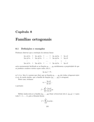 Cap´ıtulo 8
Fam´ılias ortogonais
8.1 Deﬁni¸c˜oes e exemplos
Podemos observar que a resolu¸c˜ao do sistema linear
g1, g1 a1 + g1, g2 a2 + . . . + g1, gk ak = g1, y
g2, g1 a1 + g2, g2 a2 + . . . + g2, gk ak = g2, y
...
... . . .
... =
...
gk, g1 a1 + gk, g2 a2 + . . . + gk, gk ak = gk, y
seria enormemente facilitada se as fun¸c˜oes g1, . . . , gk satisﬁzessem a propriedade de que
os produtos escalares mistos sejam nulos, isto ´e,
gl, gm = 0 ,
se l = m. Isto ´e o mesmo que dizer que as fun¸c˜oes g1, . . . , gk s˜ao todas ortogonais entre
si ou, de modo similar, que a fam´ılia de fun¸c˜oes {g1, . . . , gk} ´e ortogonal.
Neste caso, ter´ıamos
al =
gl, y
gl, gl
,
e portanto
f =
k
l=1
y, gl
gl, gl
gl .
Melhor ainda seria se a fam´ılia {g1, . . . , gk} fosse ortonormal, isto ´e, gl, gl = 1 para
todo l = 1, . . . , k, pois a f´ormula ﬁcaria
f =
k
l=1
y, gl gl .
101
 
