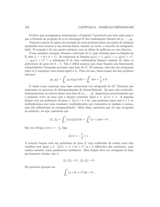 102 CAP´ITULO 8. FAM´ILIAS ORTOGONAIS
O leitor que acompanhou atentamente o Cap´ıtulo 7 perceber´a que esta nada mais ´e
que a f´ormula da proje¸c˜ao de y no subespa¸co G das combina¸c˜oes lineares de g1, . . . , gk.
Vejamos a partir de agora um exemplo de como podemos fazer um ajuste de m´ınimos
quadrados sem recorrer a um sistema linear, usando, ao inv´es, o conceito de ortogonali-
dade. O exemplo ´e de um ajuste cont´ınuo, mas as id´eias de apllicam no caso discreto.
Como primeiro exemplo, ﬁxemos o intervalo [0, 1] como dom´ınio para as fun¸c˜oes de
E (isto ´e, c = 0 e d = 1). Se tomarmos as fun¸c˜oes g1(x) = 1, g2(x) = x, g3(x) = x2,
. . ., gk(x) = xk−1, o subespa¸co G de suas combina¸c˜oes lineares consiste de todos os
polinˆomios de grau at´e k − 1. N˜ao ´e dif´ıcil mostrar que essas fun¸c˜oes s˜ao linearmente
independentes, formando portanto uma base de G. No entanto, elas n˜ao s˜ao ortogonais
entre si (e tampouco tˆem norma igual a 1). Para ver isso, basta tomar um dos produtos
internos:
g1, g2 =
1
0
g1(x)g2(x)dx =
1
0
xdx =
1
2
= 0 .
E ent˜ao como construir uma base ortonormal (ou ortogonal) de G? Faremos isso
inspirados no processo de Ortogonaliza¸c˜ao de Gram-Schimdt. S´o para n˜ao confundir,
denominaremos os vetores dessa nova base de f1, . . . , fk. Imporemos primeiramente que
o primeiro vetor da base seja a fun¸c˜ao constante igual a 1: f1(x) ≡ 1. A segunda
fun¸c˜ao ser´a um polinˆomio de grau 1: f2(x) = a + bx, mas podemos supor que b = 1, se
multiplicarmos por uma constante (multiplica¸c˜oes por constantes s´o mudam a norma,
mas n˜ao inﬂuenciam na ortogonalidade). Al´em disso, queremos que ele seja ortogonal
ao primeiro, ou seja, queremos que
f1, f2 =
1
0
f1(x)f2(x)dx =
1
0
(a + x)dx = 0 .
Isso nos obriga a ter a = −1
2 , logo
f2(x) = −
1
2
+ x .
A terceira fun¸c˜ao ser´a um polinˆomio de grau 2, cujo coeﬁciente de ordem mais alta
tamb´em ser´a igual a 1: f3(x) = a + bx + x2 (a e b diferentes dos anteriores, aqui
usados somente como parˆametros auxiliares). Esta fun¸c˜ao deve ser ortogonal `as duas
previamente criadas, isto ´e,
f1, f3 = 0 , f2, f3 = 0 .
Da primeira equa¸c˜ao sai
1
0
(a + bx + x2
)dx = 0 ,
 