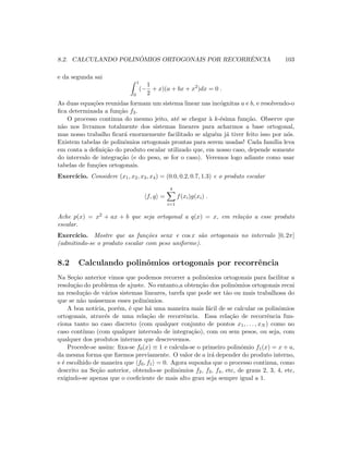8.2. CALCULANDO POLIN ˆOMIOS ORTOGONAIS POR RECORRˆENCIA 103
e da segunda sai
1
0
(−
1
2
+ x)(a + bx + x2
)dx = 0 .
As duas equa¸c˜oes reunidas formam um sistema linear nas inc´ognitas a e b, e resolvendo-o
ﬁca determinada a fun¸c˜ao f3.
O processo continua do mesmo jeito, at´e se chegar `a k-´esima fun¸c˜ao. Observe que
n˜ao nos livramos totalmente dos sistemas lineares para acharmos a base ortogonal,
mas nosso trabalho ﬁcar´a enormemente facilitado se algu´em j´a tiver feito isso por n´os.
Existem tabelas de polinˆomios ortogonais prontas para serem usadas! Cada fam´ılia leva
em conta a deﬁni¸c˜ao do produto escalar utilizado que, em nosso caso, depende somente
do intervalo de integra¸c˜ao (e do peso, se for o caso). Veremos logo adiante como usar
tabelas de fun¸c˜oes ortogonais.
Exerc´ıcio. Considere (x1, x2, x3, x4) = (0.0, 0.2, 0.7, 1.3) e o produto escalar
f, g =
4
i=1
f(xi)g(xi) .
Ache p(x) = x2 + ax + b que seja ortogonal a q(x) = x, em rela¸c˜ao a esse produto
escalar.
Exerc´ıcio. Mostre que as fun¸c˜oes senx e cos x s˜ao ortogonais no intervalo [0, 2π]
(admitindo-se o produto escalar com peso uniforme).
8.2 Calculando polinˆomios ortogonais por recorrˆencia
Na Se¸c˜ao anterior vimos que podemos recorrer a polinˆomios ortogonais para facilitar a
resolu¸c˜ao do problema de ajuste. No entanto,a obten¸c˜ao dos polinˆomios ortogonais recai
na resolu¸c˜ao de v´arios sistemas lineares, tarefa que pode ser t˜ao ou mais trabalhosa do
que se n˜ao us´assemos esses polinˆomios.
A boa not´ıcia, por´em, ´e que h´a uma maneira mais f´acil de se calcular os polinˆomios
ortogonais, atrav´es de uma rela¸c˜ao de recorrˆencia. Essa rela¸c˜ao de recorrˆencia fun-
ciona tanto no caso discreto (com qualquer conjunto de pontos x1, . . . , xN ) como no
caso cont´ınuo (com qualquer intervalo de integra¸c˜ao), com ou sem pesos, ou seja, com
qualquer dos produtos internos que descrevemos.
Procede-se assim: ﬁxa-se f0(x) ≡ 1 e calcula-se o primeiro polinˆomio f1(x) = x + a,
da mesma forma que ﬁzemos previamente. O valor de a ir´a depender do produto interno,
e ´e escolhido de maneira que f0, f1 = 0. Agora suponha que o processo continua, como
descrito na Se¸c˜ao anterior, obtendo-se polinˆomios f2, f3, f4, etc, de graus 2, 3, 4, etc,
exigindo-se apenas que o coeﬁciente de mais alto grau seja sempre igual a 1.
 