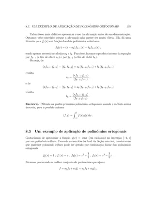 8.3. UM EXEMPLO DE APLICAC¸ ˜AO DE POLIN ˆOMIOS ORTOGONAIS 105
Talvez fosse mais did´atico apresentar o uso da aﬁrma¸c˜ao antes de sua demonstra¸c˜ao.
Optamos pelo contr´ario porque a aﬁrma¸c˜ao n˜ao parece ser muito ´obvia. Ela d´a uma
f´ormula para fk(x) em fun¸c˜ao dos dois polinˆomios anteriores:
fk(x) = (x − ak)fk−1(x) − bkfk−2(x) ,
sendo apenas necess´ario calcular ak e bk. Para isso, fazemos o produto interno da equa¸c˜ao
por fk−1 (a ﬁm de obter ak) e por fk−2 (a ﬁm de obter bk).
Ou seja, de
xfk−1, fk−1 − fk, fk−1 = ak fk−1, fk−1 + bk fk−2, fk−1
resulta
ak =
xfk−1, fk−1
fk−1, fk−1
,
e de
xfk−1, fk−2 − fk, fk−2 = ak fk−1, fk−2 + bk fk−2, fk−2
resulta
bk =
xfk−1, fk−2
fk−2, fk−2
.
Exerc´ıcio. Obtenha os quatro primeiros polinˆomios ortogonais usando o m´etodo acima
descrito, para o produto interno
f, g =
1
−1
f(x)g(x)dx .
8.3 Um exemplo de aplica¸c˜ao de polinˆomios ortogonais
Gostar´ıamos de aproximar a fun¸c˜ao y(x) = senx (em radianos) no intervalo [−1, 1]
por um polinˆomio c´ubico. Fazendo o exerc´ıcio do ﬁnal da Se¸c˜ao anterior, constatamos
que qualquer polinˆomio c´ubico pode ser gerado por combina¸c˜ao linear dos polinˆomios
ortogonais
f0(x) = 1 , f1(x) = x , f2(x) = x2
−
1
3
, f3(x) = x3
−
3
5
x .
Estamos procurando o melhor conjunto de parˆametros que ajuste
f = a0f0 + a1f1 + a2f2 + a3f3 ,
 