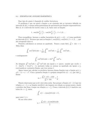 8.4. EXEMPLO DE AN ´ALISE HARM ˆONICA 107
Esse tipo de ajuste ´e chamado de an´alise harmˆonica.
O problema ´e que em geral a fun¸c˜ao a ser ajustada n˜ao se encontra deﬁnida no
intervalo [0, 2π], e mesmo assim gostar´ıamos de aproxim´a-la por fun¸c˜oes trigonom´etricas.
Mas a´ı, se o intervalo for escrito como [c, d], basta usar as fun¸c˜oes
1 , sen(2πl
x − c
d − c
) , cos(2πl
x − c
d − c
) , l = 1, 2, . . .
Para exempliﬁcar, faremos a an´alise harmˆonica de y(x) = x(1 − x) (uma par´abola)
no intervalo [0, 1]. Teremos que usar as fun¸c˜oes 1, sen(2πlx), cos(2πlx), l = 1, 2, . . ., que
s˜ao ortogonais entre si.
Primeiro calculamos as normas ao quadrado. Temos a mais f´acil,
1
0 1 · 1dx = 1.
Al´em disso
1
0
sen2
(2πlx)dx =
1
2πl
2πl
0
sen2
udu =
l
2πl
2π
0
sen2
udu ,
e analogamente
1
0
cos2
(2πlx)dx = 2πl2
2π
0
cos2
u .
As integrais
2π
0 sen2udu e
2π
0 cos2 udu s˜ao iguais a π (prove, usando que cos 2u =
1 − 2sen2u = 2 cos2 u − 1), portanto todas as normas ao quadrado s˜ao iguais a 1
2 ,
excetuando-se a primeira fun¸c˜ao, que tem norma 1.
Agora temos que calcular os produtos internos dessas fun¸c˜oes com a fun¸c˜ao y(x) =
x(1 − x) = x − x2. Com a primeira fun¸c˜ao ´e a pr´opria integral de x(1 − x), que vale 1
6 .
Ent˜ao
a0 =
1
0 1 · x(1 − x)dx
1
0 1 · 1dx
=
1
6
.
Depois observamos que os bl’s s˜ao todos nulos. Isso porque a fun¸c˜ao x(1−x) ´e par em
rela¸c˜ao a x = 1
2 , e as fun¸c˜oes sen(2πlx) s˜ao ´ımpares em rela¸c˜ao ao mesmo ponto, donde
o produto das duas ´e ´ımpar em rela¸c˜ao a x = 1
2 . Como o intervalo [0, 1] ´e sim´etrico em
torno de x = 1
2 , ent˜ao
1
0
x(1 − x)sen(2πlx)dx = 0 ,
para todo l ≥ 1.
S´o nos resta obter
al =
1
0 x(1 − x) cos(2πlx)dx
1
2
.
 