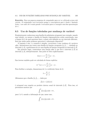 8.5. USO DE FUNC¸ ˜OES TABELADAS POR MUDANC¸A DE VARI ´AVEL 109
Exerc´ıcio. Fa¸ca um pequeno programa de computador para ver se a f´ormula acima est´a
correta. O computador ser´a necess´ario porque a convergˆencia para o limite ´e bastante
lenta, e um valor de k muito grande ´e necess´ario para se conseguir uma boa aproxima¸c˜ao
de π.
8.5 Uso de fun¸c˜oes tabeladas por mudan¸ca de vari´avel
Freq¨uentemente conhecemos uma fam´ılia de polinˆomios ortogonais (por exemplo, usando
uma tabela), ou mesmo a fam´ılia de fun¸c˜oes trigonom´etricas acima mencionada, mas
a fun¸c˜ao h(x) da qual queremos fazer o ajuste est´a deﬁnida em um intervalo diferente.
Ser´a que ainda assim podemos aproveitar a informa¸c˜ao dispon´ıvel?
A resposta ´e sim, e a maneira ´e simples: recorremos a uma mudan¸ca de vari´aveis
aﬁm. Assumiremos que temos uma fam´ılia de fun¸c˜oes ortogonais f0, f1, . . . tabelada no
intervalo [c, d], e gostar´ıamos de ter uma fam´ılia de fun¸c˜oes ortogonais no intervalo [ˆc, ˆd].
Em primeiro lugar, constru´ımos uma fun¸c˜ao aﬁm L que leve o intervalo [ˆc, ˆd] no
intervalo [c, d], sobrejetivamente. Isso pode ser feito explicitamente:
L(x) = c +
d − c
ˆd − ˆc
(x − ˆc) .
Sua inversa tamb´em pode ser calculada de forma expl´ıcita:
L−1
(x) = ˆc +
ˆd − ˆc
d − c
(x − c) .
Para facilitar a nota¸c˜ao, chamaremos de λ o coeﬁciente linear de L:
λ =
d − c
ˆd − ˆc
Aﬁrmamos que a fam´ılia ˆf0, ˆf1, . . . dada por
ˆfl(x) = fl(L(x))
´e ortogonal com respeito ao produto interno usual do intervalo [ˆc, ˆd]. Para isso, s´o
precisamos mostrar que
ˆd
ˆc
ˆfl(x) ˆfk(x)dx = 0 ,
para l = k, usando a informa¸c˜ao de que, nesse caso,
d
c
fl(x)fk(x)dx = 0 .
 