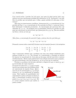 1.3. PETR ´OLEO 11
Uma central recebe o petr´oleo dos trˆes po¸cos, mas antes do reﬁno precisa obter uma
mistura com uma concentra¸c˜ao escolhida das substˆancias A e B. A pergunta ´e: em cada
litro de petr´oleo que ser´a gerado para o reﬁno, quanto petr´oleo de cada po¸co se deve
colocar?
Mais uma vez equacionemos o problema: chamaremos de c1A a concentra¸c˜ao de A no
petr´oleo do Po¸co 1, c1B a concentra¸c˜ao de B no petr´oleo do Po¸co 1, e assim por diante.
Essa informa¸c˜ao ´e conhecida previamente. As concentra¸c˜oes que queremos obter s˜ao
chamadas de cA e cB. As inc´ognitas s˜ao as quantidades relativas de petr´oleo de cada
po¸co que colocaremos na mistura ﬁnal, que chamaremos de q1, q2 e q3. Elas s˜ao medidas
em litros, e devem ser tais que
q1 + q2 + q3 = 1 .
Al´em disso, a concentra¸c˜ao do material A ap´os a mistura dos trˆes ser´a dada por
c1A · q1 + c2A · q2 + c3A · q3 .
Pensando o mesmo sobre o material B, ﬁcamos com trˆes equa¸c˜oes lineares e trˆes inc´ognitas:
c1A · q1 + c2A · q2 + c3A · q3 = cA
c1B · q1 + c2B · q2 + c3B · q3 = cB
q1 + q2 + q3 = 1
Aqui ´e importante salientar que o problema n˜ao teria uma solu¸c˜ao satisfat´oria para
qualquer escolha de cA e cB. Por exemplo, se a concentra¸c˜ao cA desejada na mistura
for superior `as concentra¸c˜oes de A em cada um dos po¸cos, n˜ao h´a como obter a mistura
satisfatoriamente. Mesmo assim poderia haver uma solu¸c˜ao matem´atica para a equa¸c˜ao,
na qual provavelmente uma das inc´ognitas q1, q2 ou q3 teria que ser negativa!
Portanto no problema real devemos adicionar a exigˆencia de que os valores q1, q2 e
q3 encontrados n˜ao sejam negativos.
O conjunto de valores de cA e cB para os quais
haveria uma solu¸c˜ao para esse problema pode
ser representado da seguinte forma. Quere-
mos um par de concentra¸c˜oes (cA, cB) tal que
existam q1, q2 e q3 satisfazendo as equa¸c˜oes
acima. Esse conjunto de possibilidades est´a
representado no plano cartesiano na ﬁgura ao
lado, e ´e denominado envolt´oria convexa dos
pontos (c1A, c1B), (c2A, c2B) e (c3A, c3B). Ele
´e o menor conjunto convexo que cont´em os
pontos citados.
(c1A ,c1B )
(c ,c )2B2A
(c ,c )3A 3B
possiveis
c
c
A
B
(cA ,cB)
 