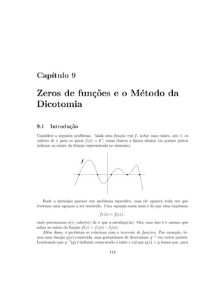 Cap´ıtulo 9
Zeros de fun¸c˜oes e o M´etodo da
Dicotomia
9.1 Introdu¸c˜ao
Considere o seguinte problema: “dada uma fun¸c˜ao real f, achar suas ra´ızes, isto ´e, os
valores de x para os quais f(x) = 0”, como ilustra a ﬁgura abaixo (os pontos pretos
indicam as ra´ızes da fun¸c˜ao representada no desenho).
f
Pode a princ´ıpio parecer um problema espec´ıﬁco, mas ele aparece toda vez que
tivermos uma equa¸c˜ao a ser resolvida. Uma equa¸c˜ao nada mais ´e do que uma express˜ao
f1(x) = f2(x) ,
onde procuramos o(s) valor(es) de x que a satisfa¸ca(m). Ora, mas isso ´e o mesmo que
achar as ra´ızes da fun¸c˜ao f(x) = f1(x) − f2(x).
Al´em disso, o problema se relaciona com a invers˜ao de fun¸c˜oes. Por exemplo, te-
mos uma fun¸c˜ao g(x) conhecida, mas gostar´ıamos de determinar g−1 em certos pontos.
Lembrando que g−1(y) ´e deﬁnido como sendo o valor x tal que g(x) = y temos que, para
113
 